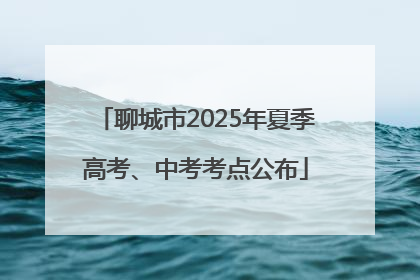 聊城市2025年夏季高考、中考考点公布