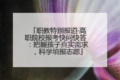 职教特别报道·高职院校报考快问快答：把握孩子真实需求，科学填报志愿