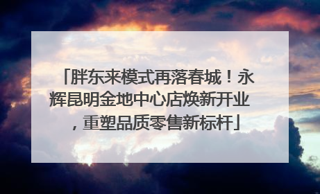 胖东来模式再落春城！永辉昆明金地中心店焕新开业，重塑品质零售新标杆
