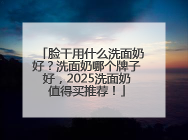 脸干用什么洗面奶好？洗面奶哪个牌子好，2025洗面奶值得买推荐！