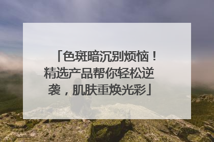 色斑暗沉别烦恼！精选产品帮你轻松逆袭，肌肤重焕光彩