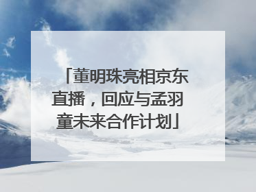 董明珠亮相京东直播，回应与孟羽童未来合作计划