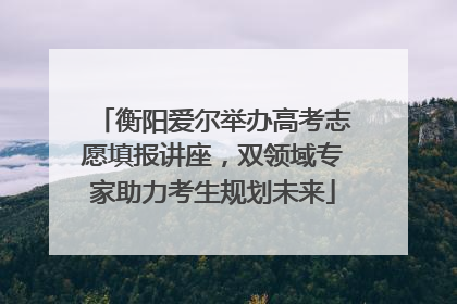衡阳爱尔举办高考志愿填报讲座，双领域专家助力考生规划未来
