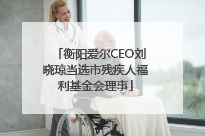衡阳爱尔CEO刘晓琼当选市残疾人福利基金会理事