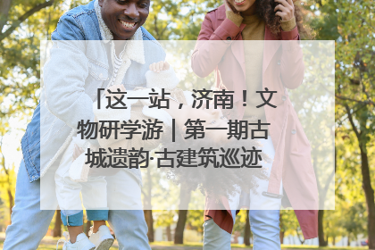 这一站，济南！文物研学游｜第一期古城遗韵·古建筑巡迹之旅圆满结束