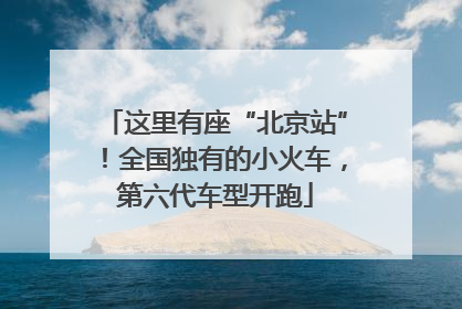 这里有座“北京站”！全国独有的小火车，第六代车型开跑