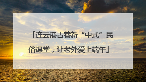 连云港古巷新“中式”民俗课堂，让老外爱上端午