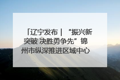 辽宁发布｜“振兴新突破 决胜勇争先”锦州市纵深推进区域中心城市建设 打造高质量发展新增长极