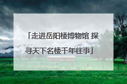 走进岳阳楼博物馆 探寻天下名楼千年往事