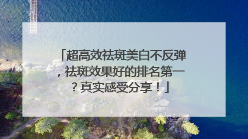 超高效祛斑美白不反弹，祛斑效果好的排名第一？真实感受分享！