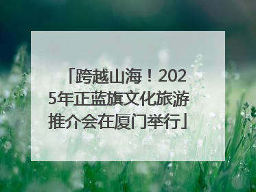 跨越山海！2025年正蓝旗文化旅游推介会在厦门举行