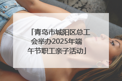 青岛市城阳区总工会举办2025年端午节职工亲子活动