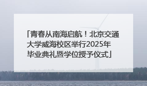 青春从南海启航！北京交通大学威海校区举行2025年毕业典礼暨学位授予仪式