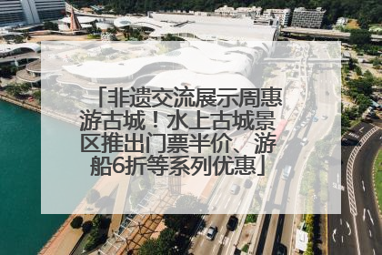 非遗交流展示周惠游古城！水上古城景区推出门票半价、游船6折等系列优惠