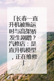 长春一直升机被拖运时与高架桥发生剐蹭？汽修店：是直升机模型，正在维修