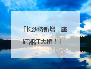 长沙将新增一座跨湘江大桥！