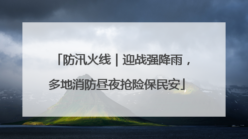 防汛火线｜迎战强降雨，多地消防昼夜抢险保民安