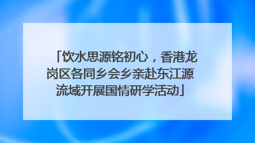 饮水思源铭初心，香港龙岗区各同乡会乡亲赴东江源流域开展国情研学活动