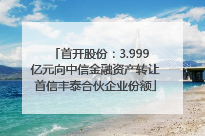 首开股份：3.999亿元向中信金融资产转让首信丰泰合伙企业份额