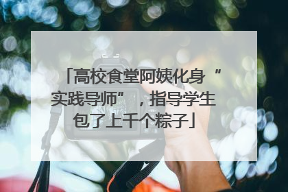 高校食堂阿姨化身“实践导师”，指导学生包了上千个粽子