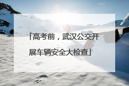 高考前，武汉公交开展车辆安全大检查