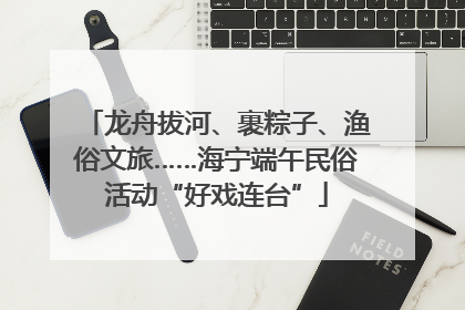龙舟拔河、裹粽子、渔俗文旅……海宁端午民俗活动“好戏连台”