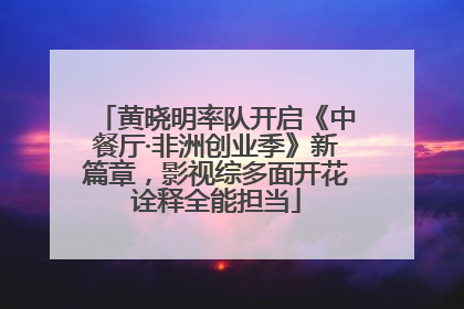 黄晓明率队开启《中餐厅·非洲创业季》新篇章，影视综多面开花诠释全能担当