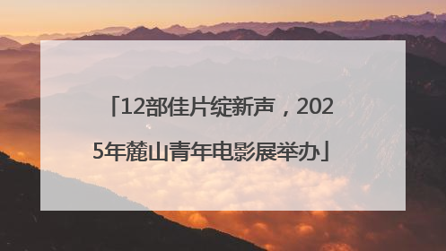 12部佳片绽新声，2025年麓山青年电影展举办