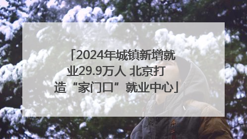 2024年城镇新增就业29.9万人 北京打造“家门口”就业中心