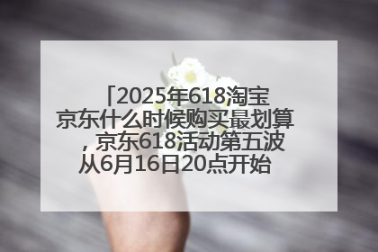 2025年618淘宝京东什么时候购买最划算，京东618活动第五波从6月16日20点开始最便宜优惠！