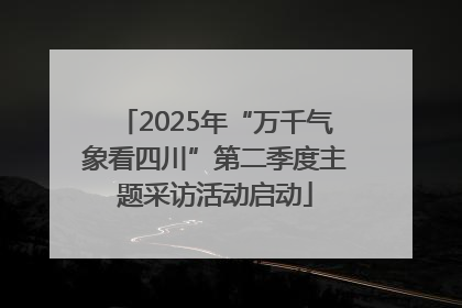 2025年“万千气象看四川”第二季度主题采访活动启动