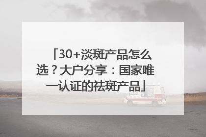 30+淡斑产品怎么选？大户分享：国家唯一认证的祛斑产品