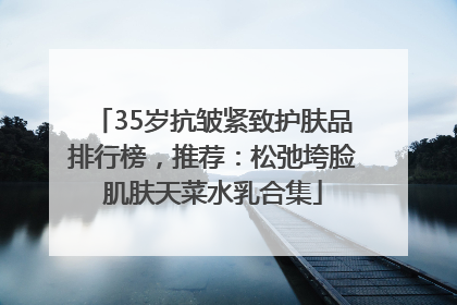 35岁抗皱紧致护肤品排行榜，推荐：松弛垮脸肌肤天菜水乳合集