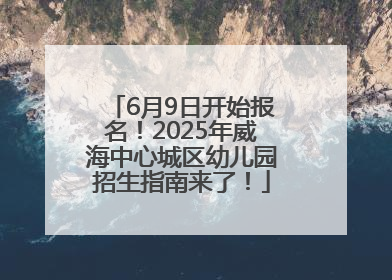 6月9日开始报名！2025年威海中心城区幼儿园招生指南来了！