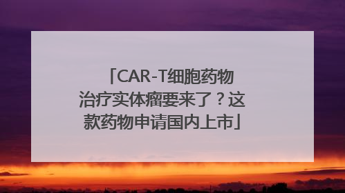 CAR-T细胞药物治疗实体瘤要来了？这款药物申请国内上市